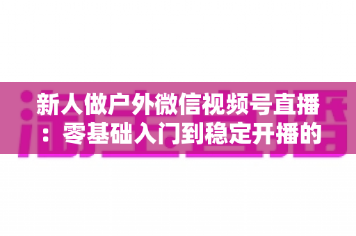 新人做户外微信视频号直播：零基础入门到稳定开播的全流程实战指南