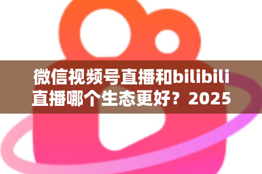 微信视频号直播和bilibili直播哪个生态更好？2025年创作者选平台的深度对比指南