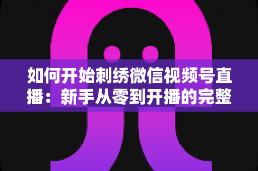 如何开始刺绣微信视频号直播：新手从零到开播的完整实战指南