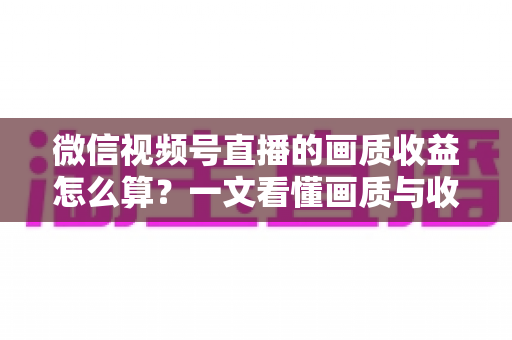 微信视频号直播的画质收益怎么算?一文看懂画质与收益的计算逻辑及提升技巧 微信视频号直播的画质收益怎么算?一文看懂画质与收益的计算逻辑及提升技巧