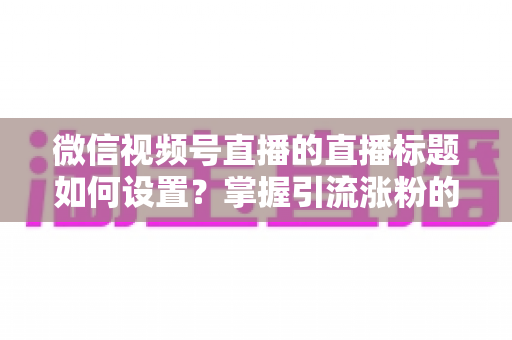微信视频号直播的直播标题如何设置？掌握引流涨粉的标题优化全攻略