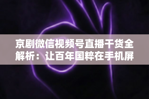京剧微信视频号直播干货全解析：让百年国粹在手机屏幕上焕发新生的实战指南