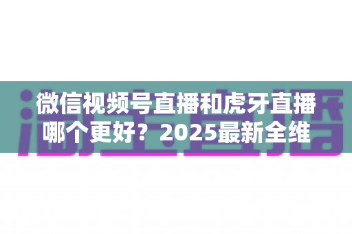 微信视频号直播和虎牙直播哪个更好？2025最新全维度深度对比与选择指南