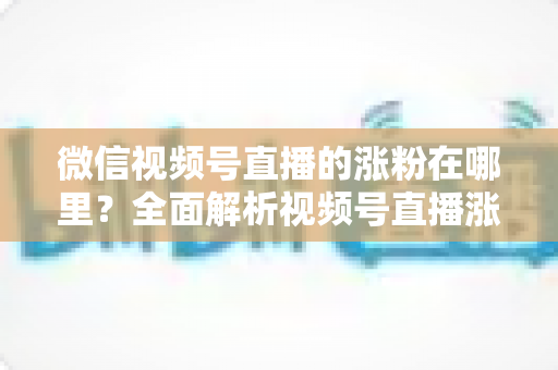 微信视频号直播的涨粉在哪里?全面解析视频号直播涨粉入口与高效涨粉实战攻略 微信视频号直播的涨粉在哪里?全面解析视频号直播涨粉入口与高效涨粉实战攻略