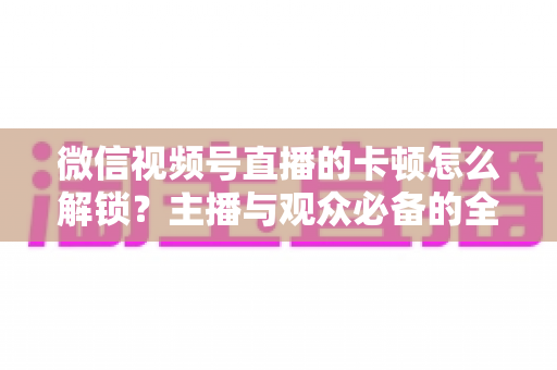 微信视频号直播的卡顿怎么解锁？主播与观众必备的全流程优化指南