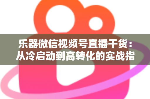 乐器微信视频号直播干货：从冷启动到高转化的实战指南