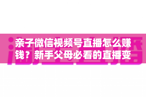 亲子微信视频号直播怎么赚钱？新手父母必看的直播变现全攻略