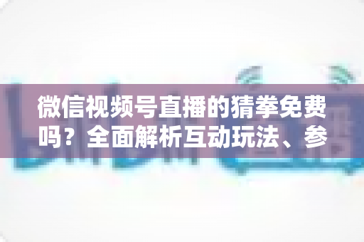 微信视频号直播的猜拳免费吗？全面解析互动玩法、参与成本与注意事项