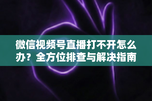 微信视频号直播打不开怎么办?全方位排查与解决指南,快速恢复流畅观看体验 微信视频号直播打不开怎么办?全方位排查与解决指南,快速恢复流畅观看体验