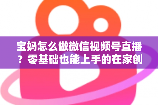 宝妈怎么做微信视频号直播？零基础也能上手的在家创业指南