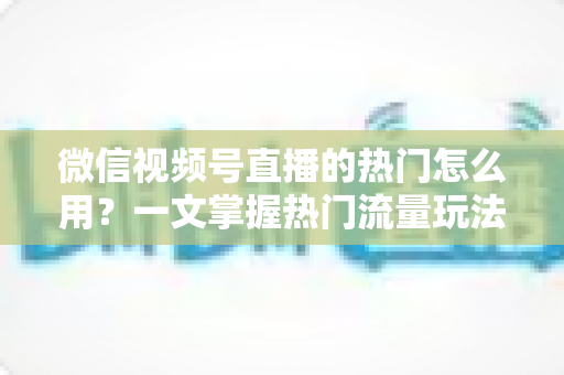 微信视频号直播的热门怎么用？一文掌握热门流量玩法，让直播间人气快速飙升的实战指南