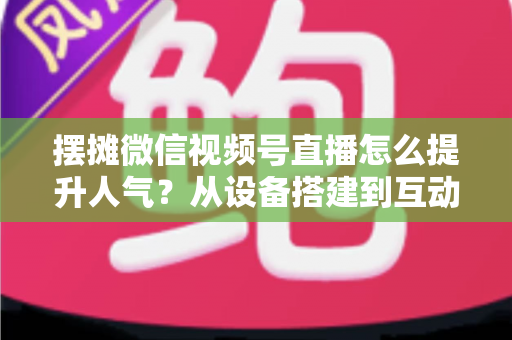 摆摊微信视频号直播怎么提升人气？从设备搭建到互动留人的全流程实战指南