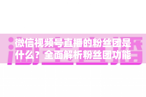 微信视频号直播的粉丝团是什么？全面解析粉丝团功能、加入方法与运营价值