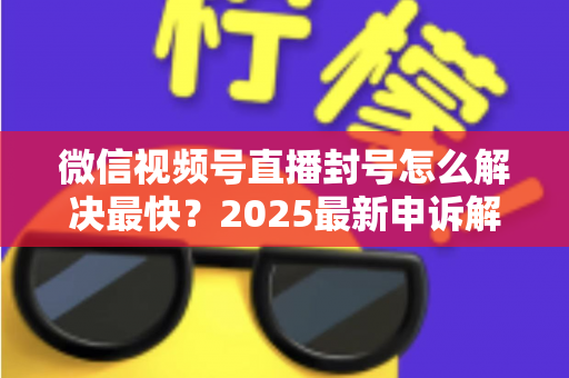 微信视频号直播封号怎么解决最快?2025最新申诉解封全流程指南(附防封避坑清单) 微信视频号直播封号怎么解决最快?2025最新申诉解封全流程指南(附防封避坑清单)