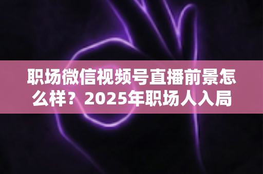职场微信视频号直播前景怎么样？2025年职场人入局直播带货与个人IP的机遇趋势深度解析