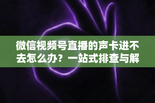 微信视频号直播的声卡进不去怎么办？一站式排查与解决方案全攻略