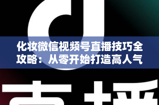 化妆微信视频号直播技巧全攻略：从零开始打造高人气、高转化的美妆直播间实战指南