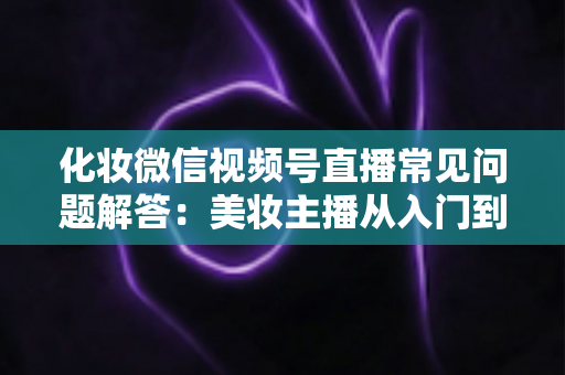 化妆微信视频号直播常见问题解答：美妆主播从入门到精通的全方位实战指南