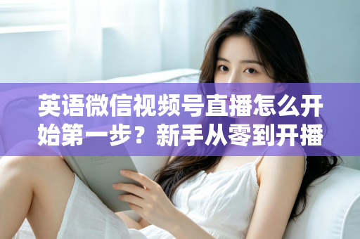 英语微信视频号直播怎么开始第一步?新手从零到开播的完整实战指南 英语微信视频号直播怎么开始第一步?新手从零到开播的完整实战指南