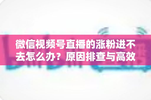 微信视频号直播的涨粉进不去怎么办?原因排查与高效解决方案全指南 微信视频号直播的涨粉进不去怎么办?原因排查与高效解决方案全指南