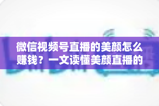 微信视频号直播的美颜怎么赚钱？一文读懂美颜直播的五大变现攻略与实操技巧