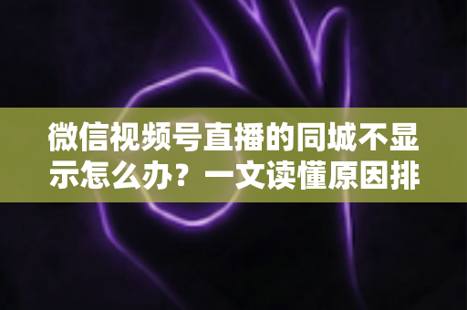 微信视频号直播的同城不显示怎么办？一文读懂原因排查与高效解决技巧