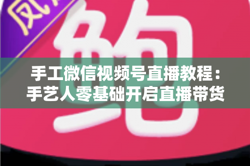 手工微信视频号直播教程：手艺人零基础开启直播带货的完整攻略