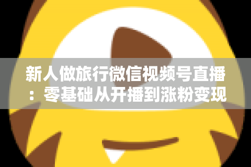 新人做旅行微信视频号直播：零基础从开播到涨粉变现的完整实战指南