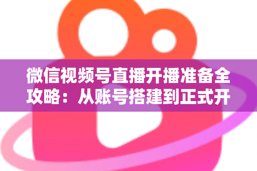微信视频号直播开播准备全攻略：从账号搭建到正式开播的完整指南