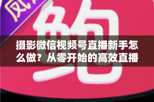 摄影微信视频号直播新手怎么做?从零开始的高效直播实战指南 摄影微信视频号直播新手怎么做?从零开始的高效直播实战指南
