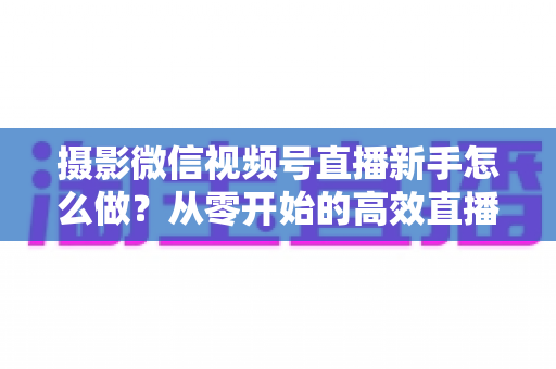 摄影微信视频号直播新手怎么做？从零开始的高效直播实战指南