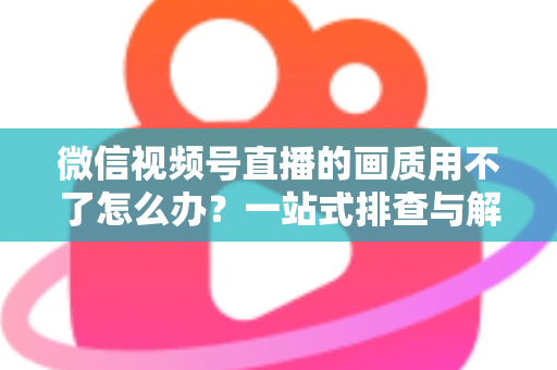 微信视频号直播的画质用不了怎么办？一站式排查与解决方案全攻略