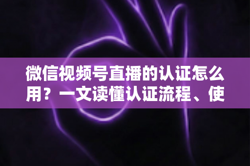 微信视频号直播的认证怎么用？一文读懂认证流程、使用方法与运营价值