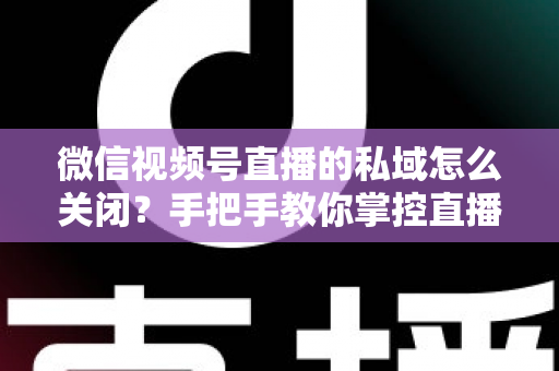 微信视频号直播的私域怎么关闭？手把手教你掌控直播隐私与流量设置的完整指南