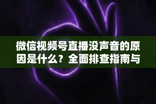 微信视频号直播没声音的原因是什么?全面排查指南与实用解决方案 微信视频号直播没声音的原因是什么?全面排查指南与实用解决方案