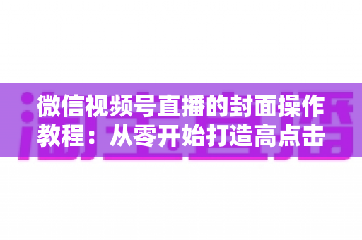 微信视频号直播的封面操作教程：从零开始打造高点击率直播间的完整指南