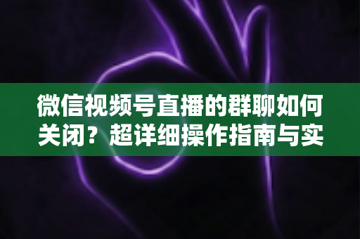 微信视频号直播的群聊如何关闭？超详细操作指南与实用技巧全解析