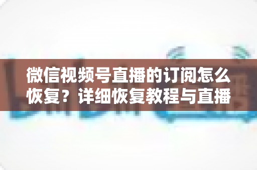 微信视频号直播的订阅怎么恢复?详细恢复教程与直播提醒管理全攻略 微信视频号直播的订阅怎么恢复?详细恢复教程与直播提醒管理全攻略