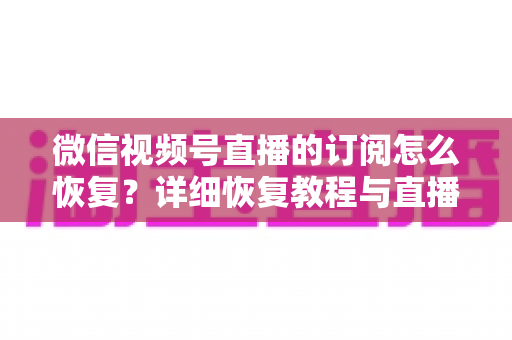 微信视频号直播的订阅怎么恢复？详细恢复教程与直播提醒管理全攻略