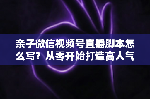 亲子微信视频号直播脚本怎么写？从零开始打造高人气亲子直播的完整攻略