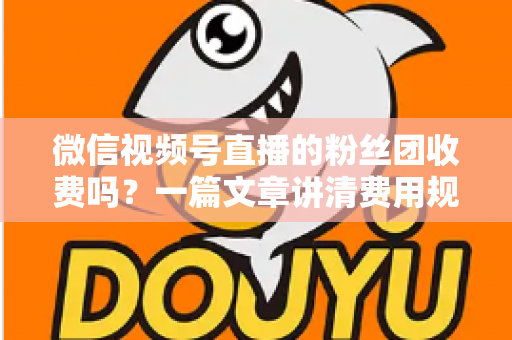 微信视频号直播的粉丝团收费吗？一篇文章讲清费用规则、粉丝权益与理性消费指南