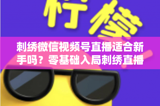 刺绣微信视频号直播适合新手吗？零基础入局刺绣直播的完整指南与实战建议