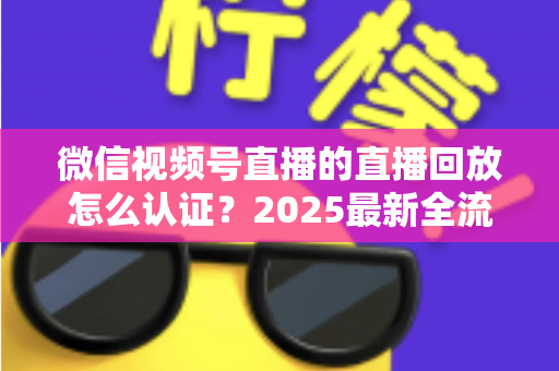 微信视频号直播的直播回放怎么认证？2025最新全流程认证指南与实操技巧详解