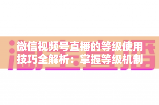 微信视频号直播的等级使用技巧全解析：掌握等级机制，快速提升直播间人气与变现能力
