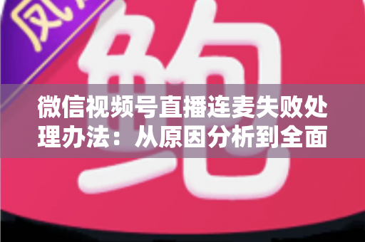 微信视频号直播连麦失败处理办法：从原因分析到全面解决方案的实用指南