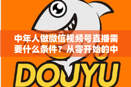 中年人做微信视频号直播需要什么条件？从零开始的中年人直播创业全攻略