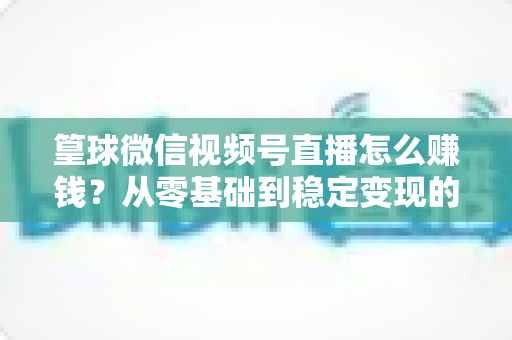 篁球微信视频号直播怎么赚钱?从零基础到稳定变现的完整实战指南 篁球微信视频号直播怎么赚钱?从零基础到稳定变现的完整实战指南