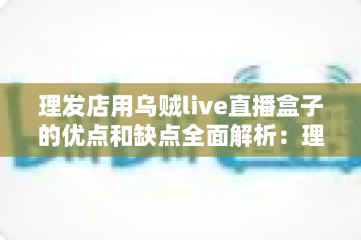 理发店用乌贼live直播盒子的优点和缺点全面解析:理发店老板开店引流前必读的实战指南 理发店用乌贼live直播盒子的优点和缺点全面解析:理发店老板开店引流前必读的实战指南