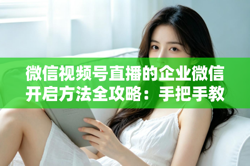 微信视频号直播的企业微信开启方法全攻略：手把手教你打通公私域流量，助力企业高效获客转化