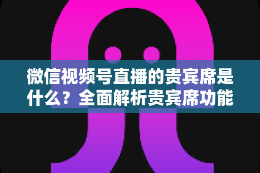 微信视频号直播的贵宾席是什么？全面解析贵宾席功能、权益与使用攻略